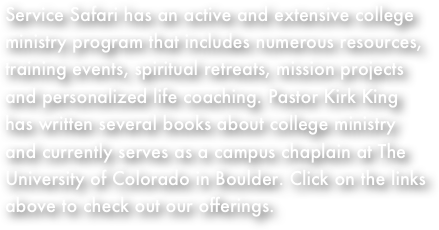 Service Safari has an active and extensive college ministry program that includes numerous resources, training events, spiritual retreats, mission projects and personalized life coaching. Pastor Kirk King has written several books about college ministry and currently serves as a campus chaplain at The University of Colorado in Boulder. Click on the links above to check out our offerings. 
